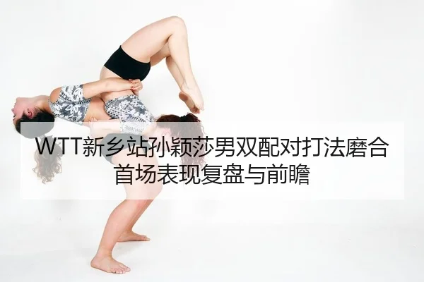 WTT新乡站孙颖莎男双配对打法磨合首场表现复盘与前瞻